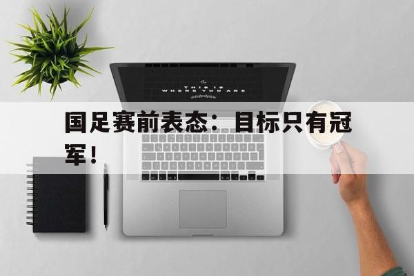 海星体育娱乐平台-国足赛前表态：目标只有冠军！