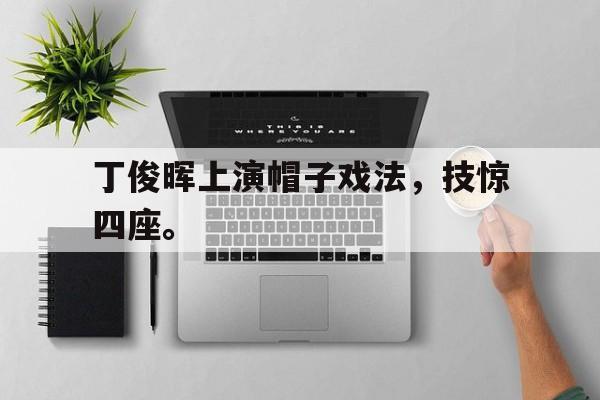 海星体育网页版-丁俊晖上演帽子戏法，技惊四座。