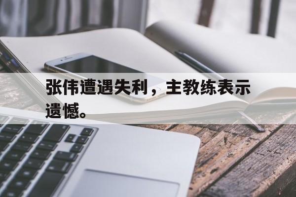 海星体育官网-张伟遭遇失利，主教练表示遗憾。