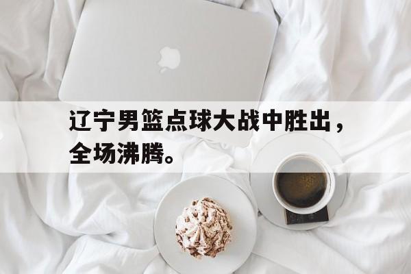 海星体育娱乐平台-辽宁男篮点球大战中胜出，全场沸腾。