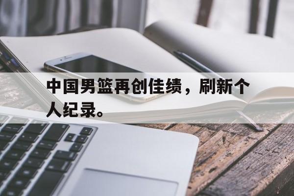 海星体育官网-中国男篮再创佳绩，刷新个人纪录。