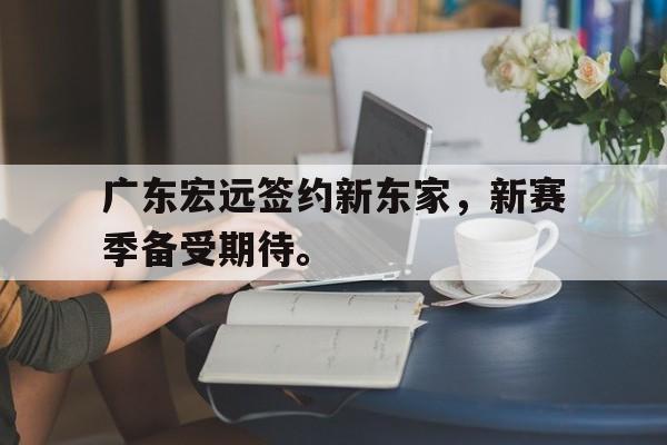 海星体育网页版-广东宏远签约新东家，新赛季备受期待。