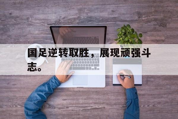 国足逆转取胜，展现顽强斗志。