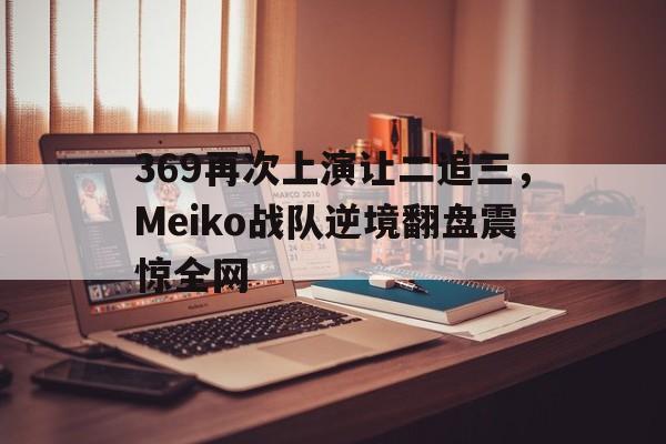 海星体育官网-369再次上演让二追三，Meiko战队逆境翻盘震惊全网
