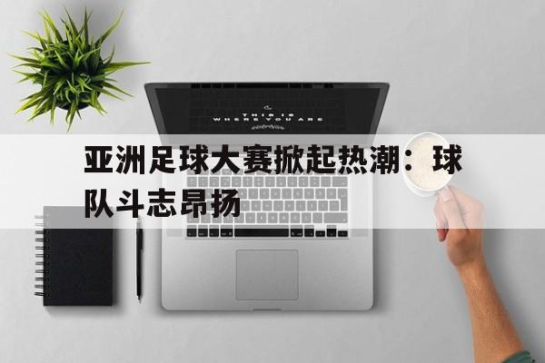 海星体育官网-亚洲足球大赛掀起热潮：球队斗志昂扬