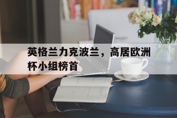 海星体育网页版-英格兰力克波兰，高居欧洲杯小组榜首