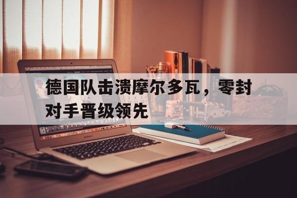海星体育娱乐平台-德国队击溃摩尔多瓦，零封对手晋级领先