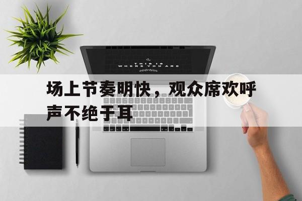 海星体育娱乐平台-场上节奏明快，观众席欢呼声不绝于耳
