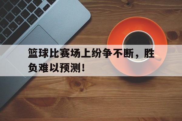 海星体育网页版-篮球比赛场上纷争不断，胜负难以预测！