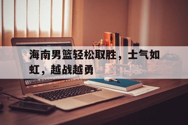 海星体育官网-海南男篮轻松取胜，士气如虹，越战越勇