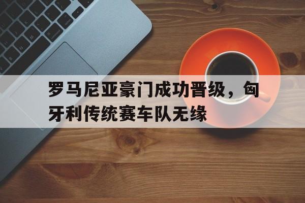 海星体育网页版-罗马尼亚豪门成功晋级，匈牙利传统赛车队无缘