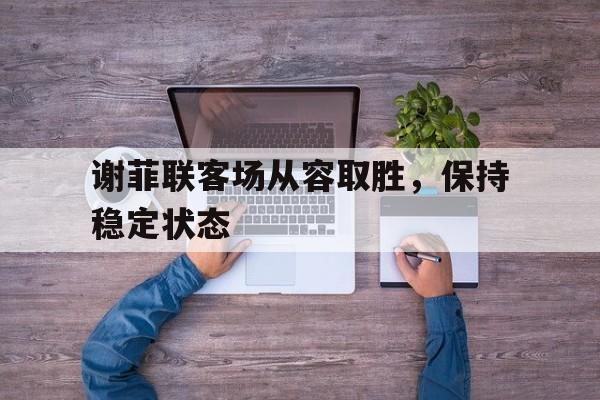 海星体育娱乐平台-谢菲联客场从容取胜，保持稳定状态